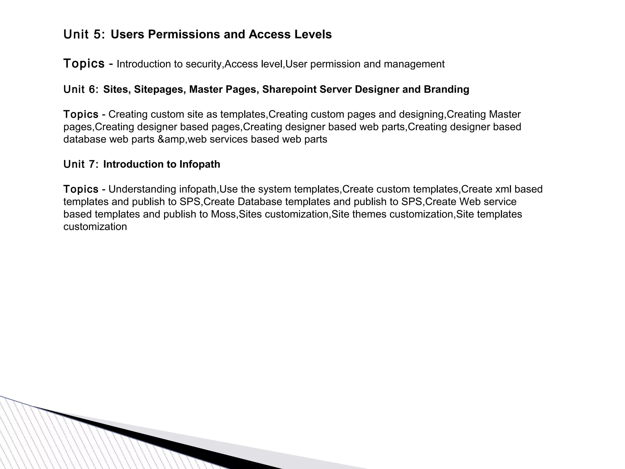 Unit 5: Users Permissions and Access Levels
Topics - Introduction to security,Access level,User permission and management
Unit 6: Sites, Sitepages, Master Pages, Sharepoint Server Designer and Branding
Topics - Creating custom site as templates,Creating custom pages and designing,Creating Master
pages,Creating designer based pages,Creating designer based web parts,Creating designer based
database web parts &amp,web services based web parts
Unit 7: Introduction to Infopath
Topics - Understanding infopath,Use the system templates,Create custom templates,Create xml based
templates and publish to SPS,Create Database templates and publish to SPS,Create Web service
based templates and publish to Moss,Sites customization,Site themes customization,Site templates
customization
 