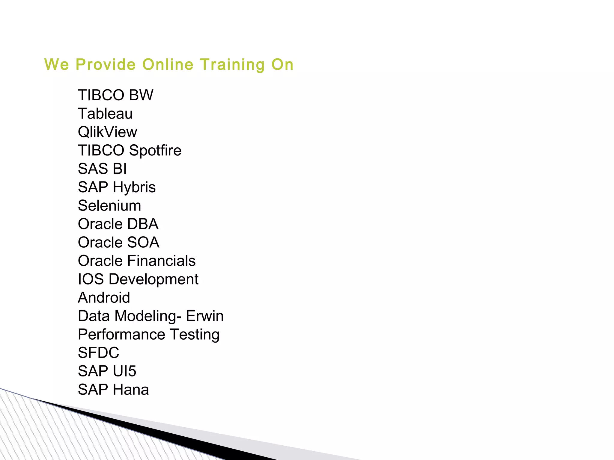 We Provide Online Training On
TIBCO BW
Tableau
QlikView
TIBCO Spotfire
SAS BI
SAP Hybris
Selenium
Oracle DBA
Oracle SOA
Oracle Financials
IOS Development
Android
Data Modeling- Erwin
Performance Testing
SFDC
SAP UI5
SAP Hana
 
