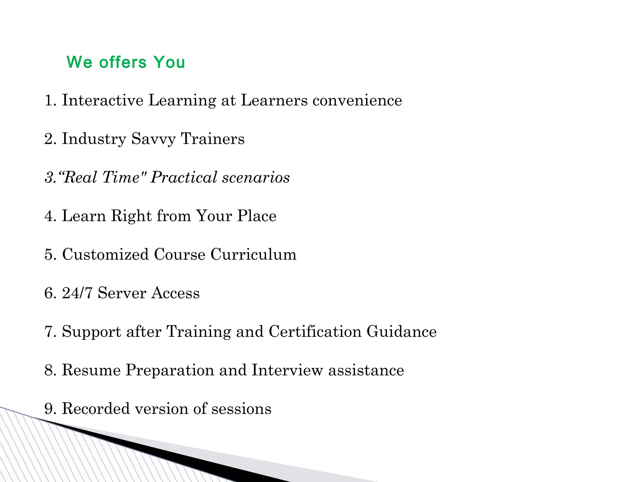 We offers You
1. Interactive Learning at Learners convenience
2. Industry Savvy Trainers
3.“Real Time" Practical scenarios
4. Learn Right from Your Place
5. Customized Course Curriculum
6. 24/7 Server Access
7. Support after Training and Certification Guidance
8. Resume Preparation and Interview assistance
9. Recorded version of sessions
 
 