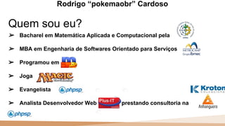 20 100
110
Quem sou eu?
Rodrigo “pokemaobr” Cardoso
➢ Bacharel em Matemática Aplicada e Computacional pela
➢ MBA em Engenharia de Softwares Orientado para Serviços
➢ Programou em
➢ Joga
➢ Evangelista
➢ Analista Desenvolvedor Web prestando consultoria na
 