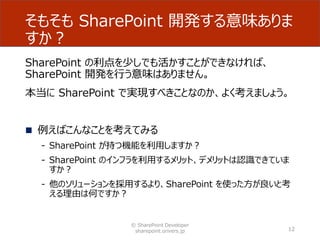 そもそも SharePoint 開発する意味ありま
すか？
SharePoint の利点を少しでも活かすことができなければ、
SharePoint 開発を行う意味はありません。
本当に SharePoint で実現すべきことなのか、よく考えましょう。
 例えばこんなことを考えてみる
- SharePoint が持つ機能を利用しますか？
- SharePoint のインフラを利用するメリット、デメリットは認識できていま
すか？
- 他のソリューションを採用するより、SharePoint を使った方が良いと考
える理由は何ですか？
© SharePoint Developer
sharepoint.orivers.jp 12
 