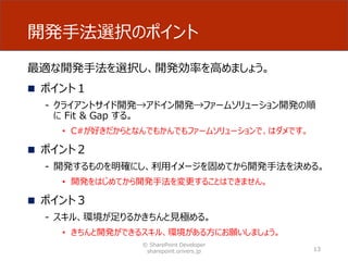 開発手法選択のポイント
最適な開発手法を選択し、開発効率を高めましょう。
 ポイント１
- クライアントサイド開発→アドイン開発→ファームソリューション開発の順
に Fit & Gap する。
• C#が好きだからとなんでもかんでもファームソリューションで、はダメです。
 ポイント２
- 開発するものを明確にし、利用イメージを固めてから開発手法を決める。
• 開発をはじめてから開発手法を変更することはできません。
 ポイント３
- スキル、環境が足りるかきちんと見極める。
• きちんと開発ができるスキル、環境がある方にお願いしましょう。
© SharePoint Developer
sharepoint.orivers.jp 13
 