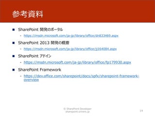 参考資料
 SharePoint 開発のポータル
- https://msdn.microsoft.com/ja-jp/library/office/dn833469.aspx
 SharePoint 2013 開発の概要
- https://msdn.microsoft.com/ja-jp/library/office/jj164084.aspx
 SharePoint アドイン
- https://msdn.microsoft.com/ja-jp/library/office/fp179930.aspx
 SharePoint Framework
- https://dev.office.com/sharepoint/docs/spfx/sharepoint-framework-
overview
© SharePoint Developer
sharepoint.orivers.jp 14
 