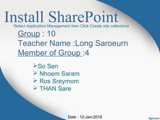 Install SharePoint
Group : 10
Teacher Name :Long Saroeurn
Member of Group :4
So Sen
 Nhoem Saram
 Ros Sreymom
 THAN Sare
Date : 12-Jan-2018
•Select Application Management then Click Create site collections
 