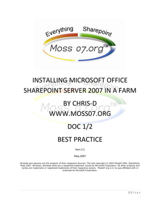 INSTALLING MICROSOFT OFFICE
   SHAREPOINT SERVER 2007 IN A FARM
                               BY CHRIS-D
                             WWW.MOSS07.ORG
                                               DOC 1/2
                                     BEST PRACTICE
                                                       Vers 2.1

                                                      May 2007

All posts and opinions are the property of their respective Sources. The rest copyright (c) 2007 Moss07.ORG. SharePoint,
Moss 2007, Windows, Windows Vista are a registered trademark owned by Microsoft Corporation. All other products and
  names are trademarks or registered trademarks of their respective owners. Moss07.org is in no way affiliated with or
                                            endorsed by Microsoft Corporation.




                                                                                                            1|Page
 