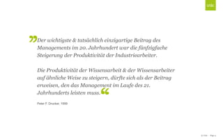 Der wichtigste & tatsächlich einzigartige Beitrag des
Managements im 20. Jahrhundert war die fünfzigfache
Steigerung der Produktivität der Industriearbeiter.
Die Produktivität Master title style
Click to edit der Wissensarbeit & der Wissensarbeiter
auf ähnliche Weise zu steigern, dürfte sich als der Beitrag
erweisen, den das Management im Laufe des 21.
Jahrhunderts leisten muss.
Peter F. Drucker, 1999

© Unic - Page 4

 