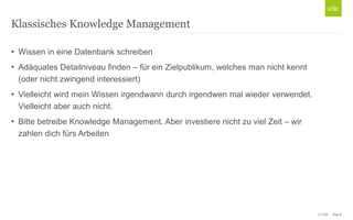 Klassisches Knowledge Management
• Wissen in eine Datenbank schreiben
• Adäquates Detailniveau finden – für ein Zielpublikum, welches man nicht kennt
(oder nicht zwingend interessiert)
• Vielleicht wird mein Wissen irgendwann durch irgendwen mal wieder verwendet.
Vielleicht aber auch nicht.
• Bitte betreibe Knowledge Management. Aber investiere nicht zu viel Zeit – wir
zahlen dich fürs Arbeiten

© Unic - Page 8

 