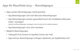 © Unic - Seite 17
• Apps werden Berechtigungen erteilt (granted)
• App Berechtigungen sind nicht Benutzer-Berechtigungen
• App Berechtigungen werden gesamthaft durch den Installations-Benutzer
erteilt / verweigert
(werden die Berechtigungen verweigert, kann die App nicht installiert werden)
• App Berechtigungen sind nicht vererbbar
• Mögliche Berechtigungen
• Vollzugriff (Full Control) im AppWeb (immer der Fall)
• Apps können Berechtigungen anfragen (deklarativ per AppManifest.xml)
Apps für SharePoint 2013 – Berechtigungen
 