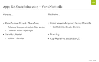 © Unic - Seite 18
Vorteile…
• Kein Custom Code in SharePoint
• Einfachere Upgrades auf nächste Major Version
• Unterstützt Hosted Umgebungen
• SandBox Modell
• Isolation / «Security»
Apps für SharePoint 2013 – Vor-/Nachteile
Nachteile…
• Keine Verwendung von Server-Controls
• Betrifft sämtliche Eingabe-Elemente
• Branding
• App-Modell vs. erwartete UX
 