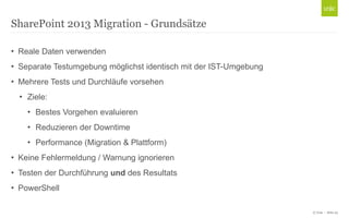 © Unic - Seite 23
• Reale Daten verwenden
• Separate Testumgebung möglichst identisch mit der IST-Umgebung
• Mehrere Tests und Durchläufe vorsehen
• Ziele:
• Bestes Vorgehen evaluieren
• Reduzieren der Downtime
• Performance (Migration & Plattform)
• Keine Fehlermeldung / Warnung ignorieren
• Testen der Durchführung und des Resultats
• PowerShell
SharePoint 2013 Migration - Grundsätze
 