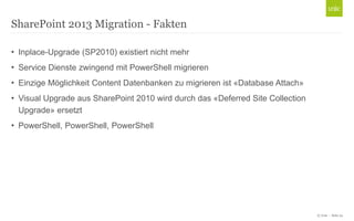 © Unic - Seite 24
• Inplace-Upgrade (SP2010) existiert nicht mehr
• Service Dienste zwingend mit PowerShell migrieren
• Einzige Möglichkeit Content Datenbanken zu migrieren ist «Database Attach»
• Visual Upgrade aus SharePoint 2010 wird durch das «Deferred Site Collection
Upgrade» ersetzt
• PowerShell, PowerShell, PowerShell
SharePoint 2013 Migration - Fakten
 