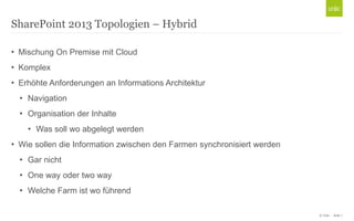 © Unic - Seite 7
• Mischung On Premise mit Cloud
• Komplex
• Erhöhte Anforderungen an Informations Architektur
• Navigation
• Organisation der Inhalte
• Was soll wo abgelegt werden
• Wie sollen die Information zwischen den Farmen synchronisiert werden
• Gar nicht
• One way oder two way
• Welche Farm ist wo führend
SharePoint 2013 Topologien – Hybrid
 