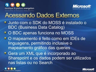 Junto com o SDK do MOSS é instalado o
BDC (Business Data Catalog)
O BDC apenas funciona no MOSS
O mapeamento é feito como em IDEs de
linguagens, permitindo inclusive o
mapeamento gráfico das queries
Gera um XML que é incorporado ao
Sharepoint e os dados podem ser utilizados
nas listas ou no Search
 
