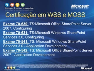 © 2008 Microsoft Corporation. All rights reserved. Microsoft, Windows, Windows Vista and other product names are or may be registered trademarks and/or trademarks in the U.S. and/or other countries.
The information herein is for informational purposes only and represents the current view of Microsoft Corporation as of the date of this presentation. Because Microsoft must respond to changing market
conditions, it should not be interpreted to be a commitment on the part of Microsoft, and Microsoft cannot guarantee the accuracy of any information provided after the date of this presentation.
MICROSOFT MAKES NO WARRANTIES, EXPRESS, IMPLIED OR STATUTORY, AS TO THE INFORMATION IN THIS PRESENTATION.
Exame 70-630: TS:Microsoft Office SharePoint Server
2007, Configuring
Exame 70-631: TS:Microsoft Windows SharePoint
Services 3.0, Configuring
Exame 70-541: TS: Microsoft Windows SharePoint
Services 3.0 - Application Development
Exame 70-542: TS: Microsoft Office SharePoint Server
2007 - Application Development
 
