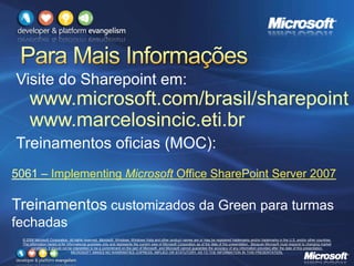 © 2008 Microsoft Corporation. All rights reserved. Microsoft, Windows, Windows Vista and other product names are or may be registered trademarks and/or trademarks in the U.S. and/or other countries.
The information herein is for informational purposes only and represents the current view of Microsoft Corporation as of the date of this presentation. Because Microsoft must respond to changing market
conditions, it should not be interpreted to be a commitment on the part of Microsoft, and Microsoft cannot guarantee the accuracy of any information provided after the date of this presentation.
MICROSOFT MAKES NO WARRANTIES, EXPRESS, IMPLIED OR STATUTORY, AS TO THE INFORMATION IN THIS PRESENTATION.
Visite do Sharepoint em:
www.microsoft.com/brasil/sharepoint
www.marcelosincic.eti.br
Treinamentos oficias (MOC):
5061 – Implementing Microsoft Office SharePoint Server 2007
Treinamentos customizados da Green para turmas
fechadas
 