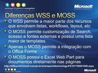 O WSS permite a maior parte dos recursos
que envolvem listas, workflows, layout, etc
O MOSS permite customização de Search,
acesso a fontes externas e possui uma lista
maior de templates
Apenas o MOSS permite a integração com
o Office Forms
O MOSS possui o Excel Web Part para
documentos diretamente nas páginas
http://office.microsoft.com/pt-br/sharepointtechnology/FX101758691046.aspx
 