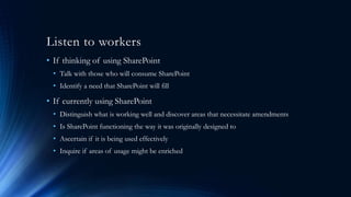 Listen to workers
• If thinking of using SharePoint
• Talk with those who will consume SharePoint
• Identify a need that SharePoint will fill
• If currently using SharePoint
• Distinguish what is working well and discover areas that necessitate amendments
• Is SharePoint functioning the way it was originally designed to
• Ascertain if it is being used effectively
• Inquire if areas of usage might be enriched
 
