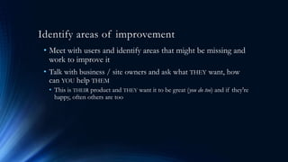Identify areas of improvement
• Meet with users and identify areas that might be missing and
work to improve it
• Talk with business / site owners and ask what THEY want, how
can YOU help THEM
• This is THEIR product and THEY want it to be great (you do too) and if they're
happy, often others are too
 