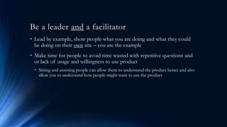 Be a leader and a facilitator
• Lead by example, show people what you are doing and what they could
be doing on their own site – you are the example
• Make time for people to avoid time wasted with repetitive questions and
or lack of usage and willingness to use product
• Sitting and assisting people can allow them to understand the product better and also
allow you to understand how people might want to use the product
 