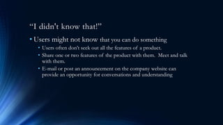 “I didn't know that!”
• Users might not know that you can do something
• Users often don’t seek out all the features of a product.
• Share one or two features of the product with them. Meet and talk
with them.
• E-mail or post an announcement on the company website can
provide an opportunity for conversations and understanding
 
