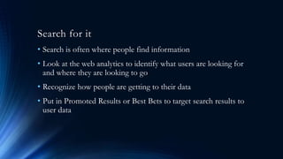 Search for it
• Search is often where people find information
• Look at the web analytics to identify what users are looking for
and where they are looking to go
• Recognize how people are getting to their data
• Put in Promoted Results or Best Bets to target search results to
user data
 