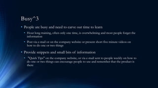 Busy^3
• People are busy and need to carve out time to learn
• Hour long training, often only one time, is overwhelming and most people forget the
information
• Post via e-mail or on the company website or present short five minute videos on
how to do one or two things
• Provide snippets and small bits of information
• "Quick Tips" on the company website, or via e-mail sent to people weekly on how to
do one or two things can encourage people to use and remember that the product is
there
 