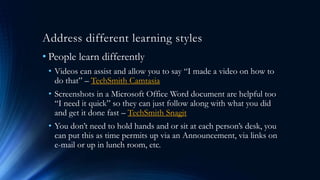 Address different learning styles
• People learn differently
• Videos can assist and allow you to say “I made a video on how to
do that” – TechSmith Camtasia
• Screenshots in a Microsoft Office Word document are helpful too
“I need it quick” so they can just follow along with what you did
and get it done fast – TechSmith Snagit
• You don’t need to hold hands and or sit at each person’s desk, you
can put this as time permits up via an Announcement, via links on
e-mail or up in lunch room, etc.
 