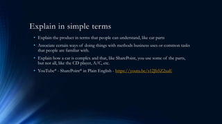 Explain in simple terms
• Explain the product in terms that people can understand, like car parts
• Associate certain ways of doing things with methods business uses or common tasks
that people are familiar with.
• Explain how a car is complex and that, like SharePoint, you use some of the parts,
but not all, like the CD player, A/C, etc.
• YouTube® - SharePoint® in Plain English - https://youtu.be/s12Jb5Z2xaE
 