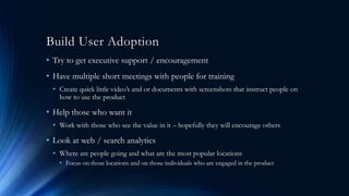 Build User Adoption
• Try to get executive support / encouragement
• Have multiple short meetings with people for training
• Create quick little video’s and or documents with screenshots that instruct people on
how to use the product
• Help those who want it
• Work with those who see the value in it – hopefully they will encourage others
• Look at web / search analytics
• Where are people going and what are the most popular locations
• Focus on those locations and on those individuals who are engaged in the product
 