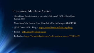Presenter: Matthew Carter
• SharePoint Administrator / user since Microsoft Office SharePoint
Server 2007
• Member of the Boston Area SharePoint User’s Group - #BASPUG
• @MLCarter1976 | Blog – http://www.WestportPoint.org/Blog
• E-mail - MLCarter1976@Live.com
• LinkedIn - https://www.linkedin.com/pub/matthew-carter/7/640/459
 
