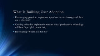 What Is Building User Adoption
• Encouraging people to implement a product or a technology and then
use it effectively
• Creating value that explains the reasons why a product or a technology
will benefit people’s productivity
• Discovering “What’s in it for me”
 