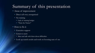 Summary of this presentation
• Areas of improvement
• Data is all over, unorganized
• No training
• Lack of training budget
• “Train the Trainer”
• How to fix it
• Executive support
• Listen to users
• Meet and talk with them about difficulties
• Look up search results and work on boosting ease of use
 