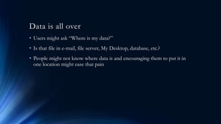 Data is all over
• Users might ask “Where is my data?”
• Is that file in e-mail, file server, My Desktop, database, etc.?
• People might not know where data is and encouraging them to put it in
one location might ease that pain
 