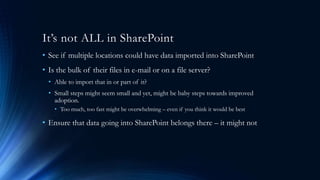 It’s not ALL in SharePoint
• See if multiple locations could have data imported into SharePoint
• Is the bulk of their files in e-mail or on a file server?
• Able to import that in or part of it?
• Small steps might seem small and yet, might be baby steps towards improved
adoption.
• Too much, too fast might be overwhelming – even if you think it would be best
• Ensure that data going into SharePoint belongs there – it might not
 