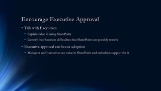 Encourage Executive Approval
• Talk with Executives
• Explain value in using SharePoint
• Identify their business difficulties that SharePoint can possibly resolve
• Executive approval can boost adoption
• Managers and Executives see value in SharePoint and embolden support for it
 