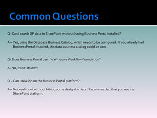 Q- Can I search GP data in SharePoint without having Business Portal installed? A – Yes, using the Database Business Catalog, which needs to be configured.  If you already had Business Portal installed, this data business catalog could be used Q- Does Business Portal use the Windows Workflow Foundation? A- No, it uses its own Q – Can I develop on the Business Portal platform? A – Not really, not without hitting some design barriers.  Recommended that you use the SharePoint platform. 