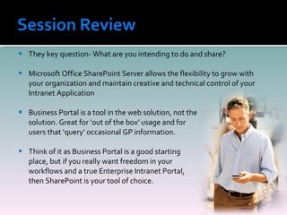 They key question- What are you intending to do and share? Microsoft Office SharePoint Server allows the flexibility to grow with your organization and maintain creative and technical control of your Intranet Application Business Portal is a tool in the web solution, not the  solution. Great for ‘out of the box’ usage and for  users that ‘query’ occasional GP information.  Think of it as Business Portal is a good starting  place, but if you really want freedom in your  workflows and a true Enterprise Intranet Portal,  then SharePoint is your tool of choice. 