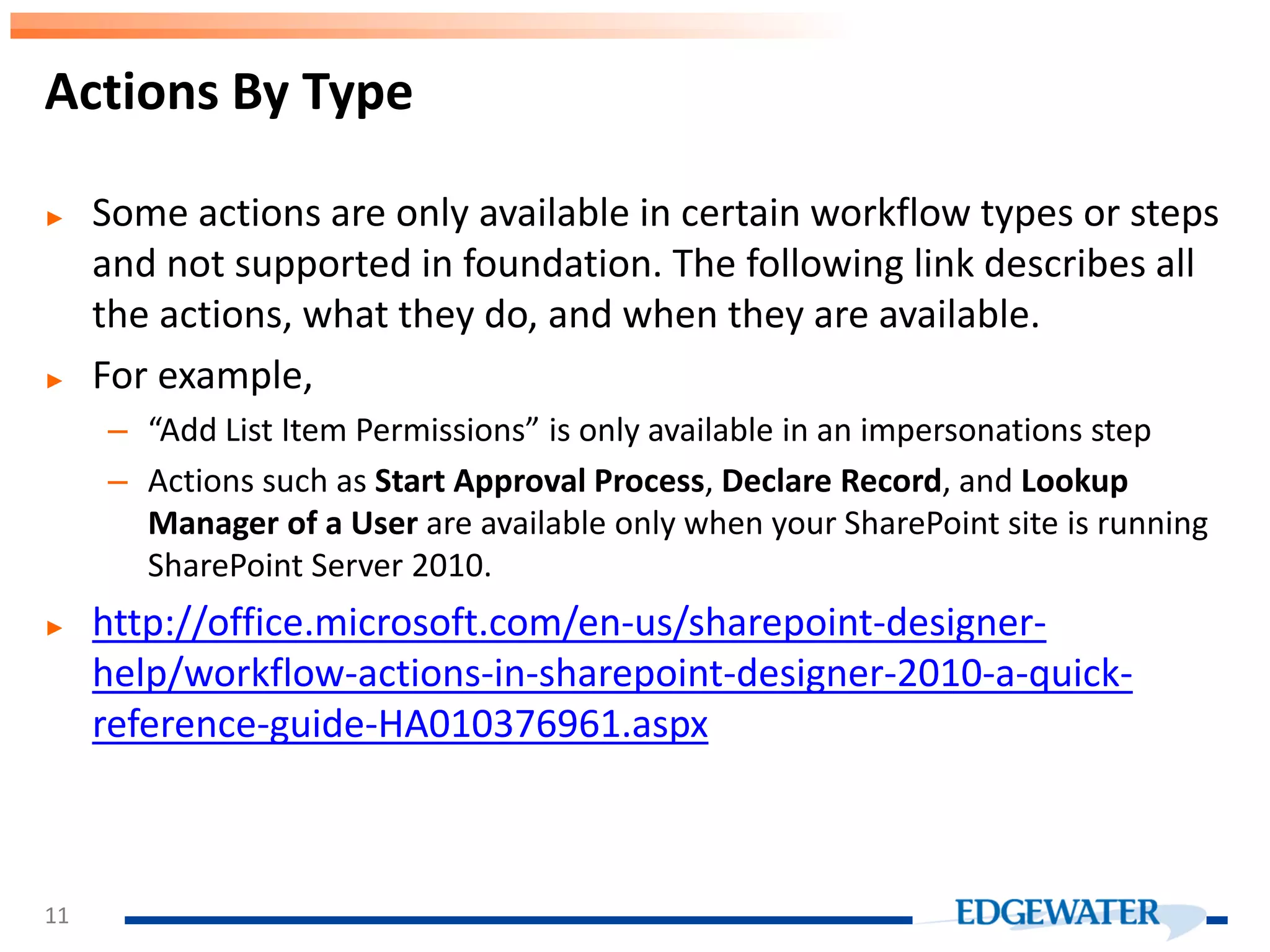 ► Some actions are only available in certain workflow types or steps and not supported in foundation. The following link describes all the actions, what they do, and when they are available. ► For example, – “Add List Item Permissions” is only available in an impersonations step – Actions such as Start Approval Process, Declare Record, and Lookup Manager of a User are available only when your SharePoint site is running SharePoint Server 2010. ► http://office.microsoft.com/en-us/sharepoint-designer- help/workflow-actions-in-sharepoint-designer-2010-a-quick- reference-guide-HA010376961.aspx Actions By Type 11 