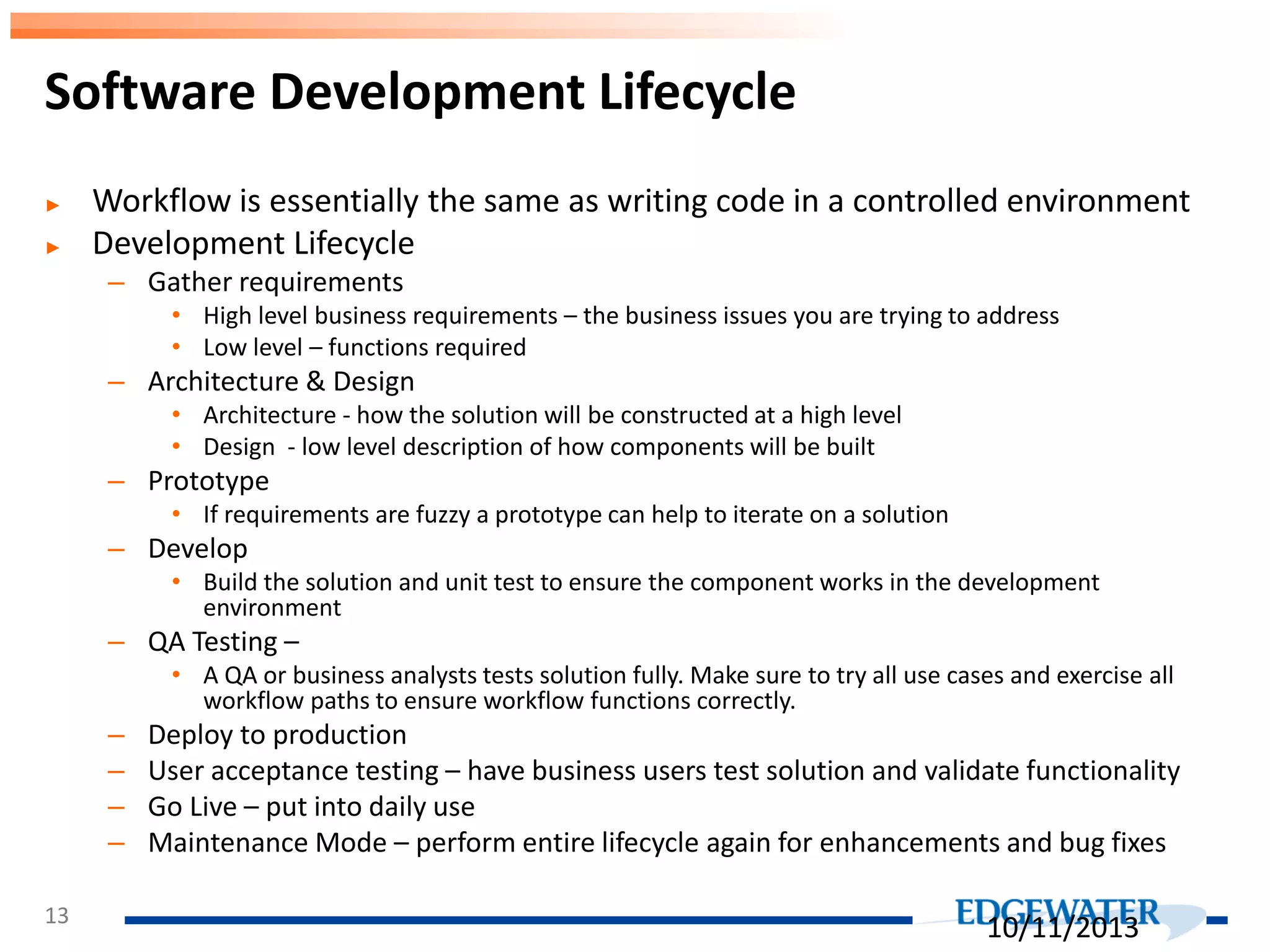 ► Workflow is essentially the same as writing code in a controlled environment ► Development Lifecycle – Gather requirements • High level business requirements – the business issues you are trying to address • Low level – functions required – Architecture & Design • Architecture - how the solution will be constructed at a high level • Design - low level description of how components will be built – Prototype • If requirements are fuzzy a prototype can help to iterate on a solution – Develop • Build the solution and unit test to ensure the component works in the development environment – QA Testing – • A QA or business analysts tests solution fully. Make sure to try all use cases and exercise all workflow paths to ensure workflow functions correctly. – Deploy to production – User acceptance testing – have business users test solution and validate functionality – Go Live – put into daily use – Maintenance Mode – perform entire lifecycle again for enhancements and bug fixes Software Development Lifecycle 13 10/11/2013 