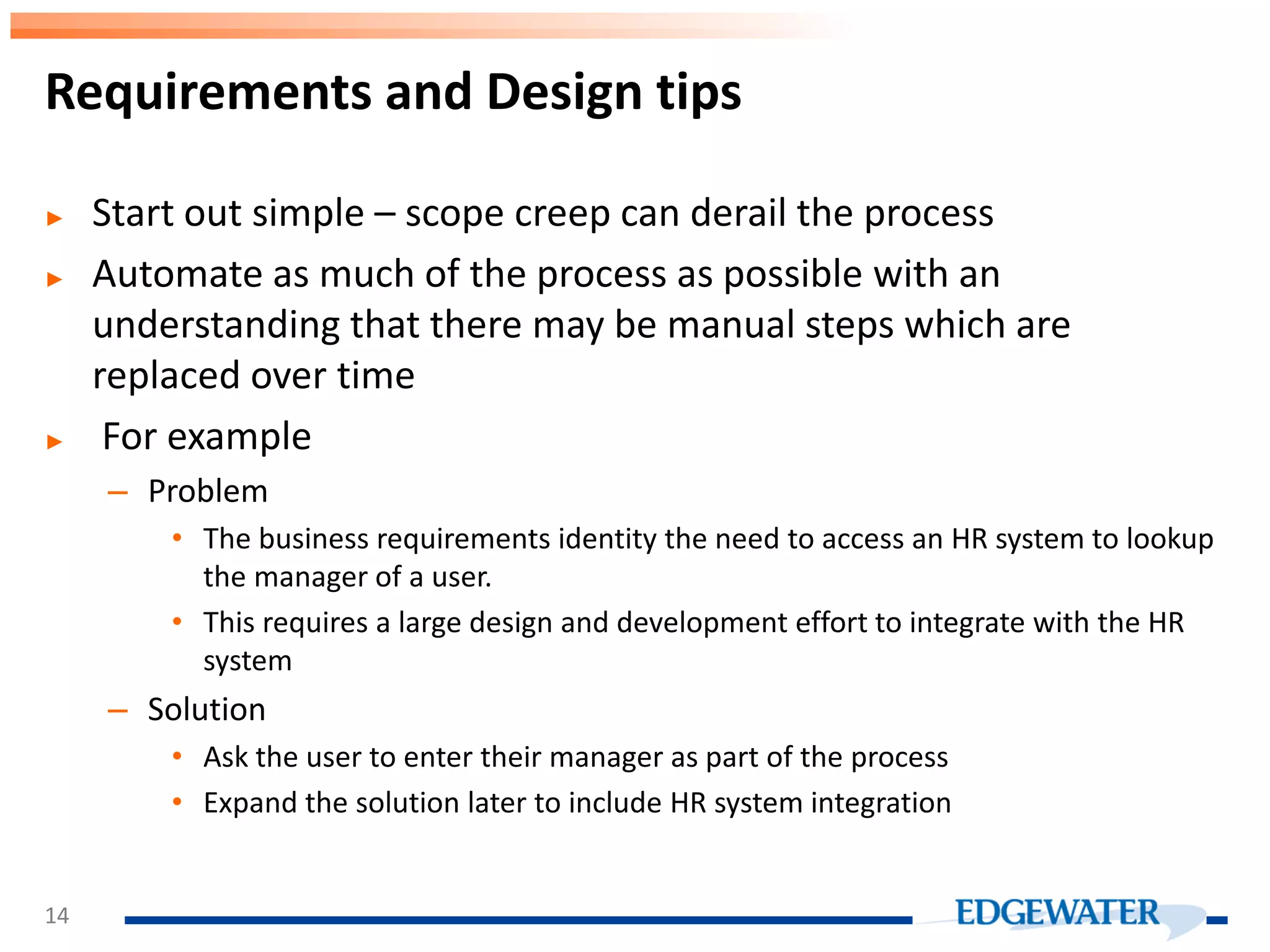 ► Start out simple – scope creep can derail the process ► Automate as much of the process as possible with an understanding that there may be manual steps which are replaced over time ► For example – Problem • The business requirements identity the need to access an HR system to lookup the manager of a user. • This requires a large design and development effort to integrate with the HR system – Solution • Ask the user to enter their manager as part of the process • Expand the solution later to include HR system integration Requirements and Design tips 14 