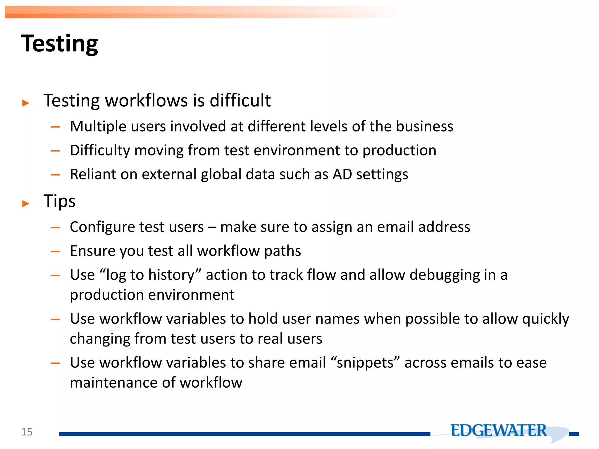 ► Testing workflows is difficult – Multiple users involved at different levels of the business – Difficulty moving from test environment to production – Reliant on external global data such as AD settings ► Tips – Configure test users – make sure to assign an email address – Ensure you test all workflow paths – Use “log to history” action to track flow and allow debugging in a production environment – Use workflow variables to hold user names when possible to allow quickly changing from test users to real users – Use workflow variables to share email “snippets” across emails to ease maintenance of workflow Testing 15 