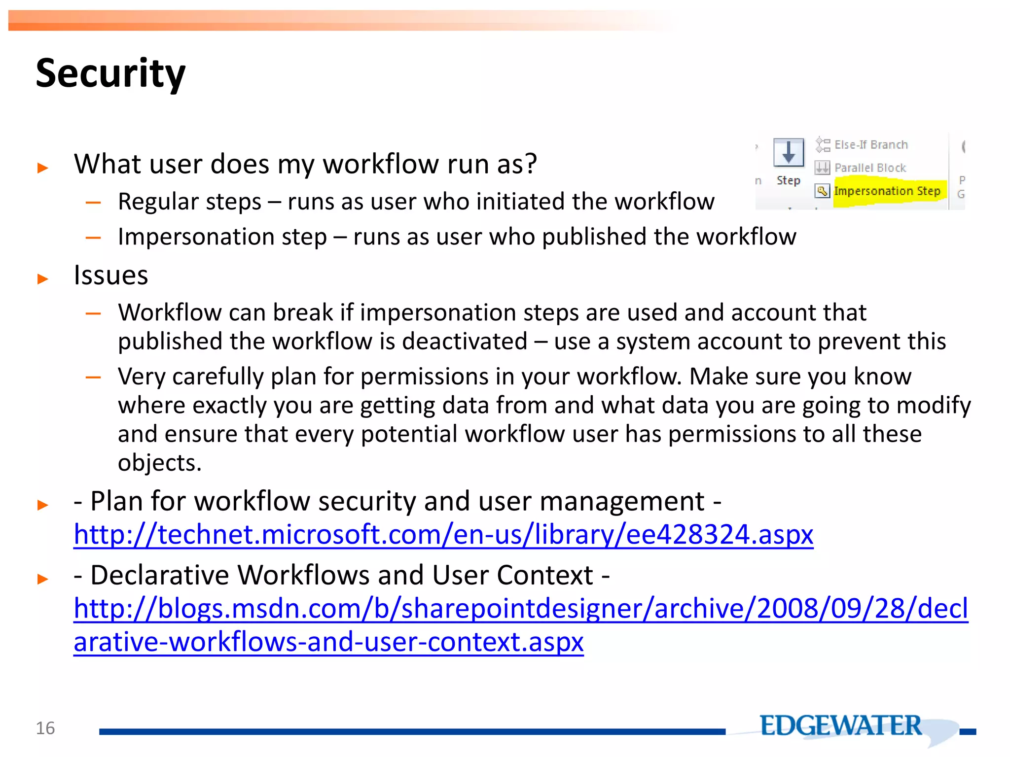 ► What user does my workflow run as? – Regular steps – runs as user who initiated the workflow – Impersonation step – runs as user who published the workflow ► Issues – Workflow can break if impersonation steps are used and account that published the workflow is deactivated – use a system account to prevent this – Very carefully plan for permissions in your workflow. Make sure you know where exactly you are getting data from and what data you are going to modify and ensure that every potential workflow user has permissions to all these objects. ► - Plan for workflow security and user management - http://technet.microsoft.com/en-us/library/ee428324.aspx ► - Declarative Workflows and User Context - http://blogs.msdn.com/b/sharepointdesigner/archive/2008/09/28/decl arative-workflows-and-user-context.aspx Security 16 