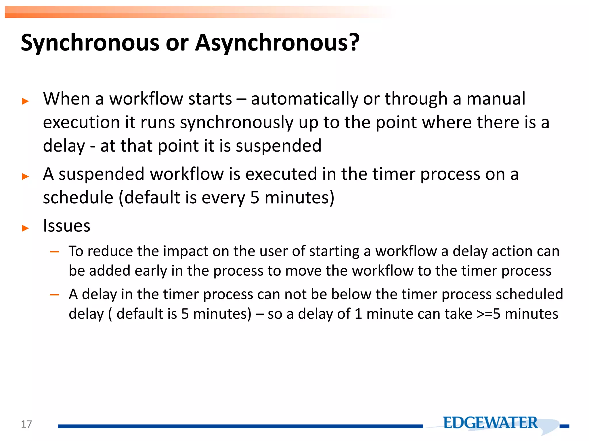 ► When a workflow starts – automatically or through a manual execution it runs synchronously up to the point where there is a delay - at that point it is suspended ► A suspended workflow is executed in the timer process on a schedule (default is every 5 minutes) ► Issues – To reduce the impact on the user of starting a workflow a delay action can be added early in the process to move the workflow to the timer process – A delay in the timer process can not be below the timer process scheduled delay ( default is 5 minutes) – so a delay of 1 minute can take >=5 minutes Synchronous or Asynchronous? 17 