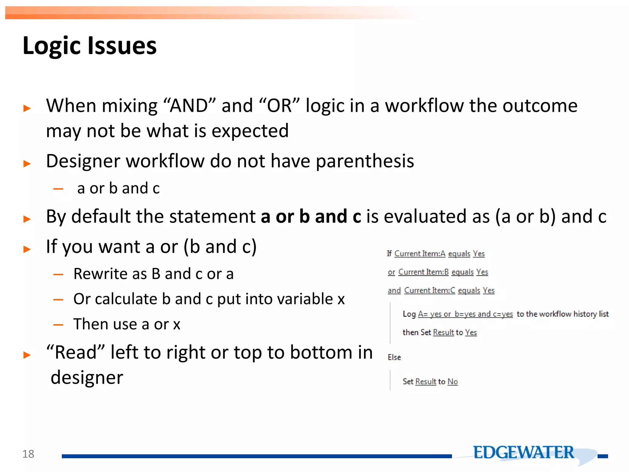► When mixing “AND” and “OR” logic in a workflow the outcome may not be what is expected ► Designer workflow do not have parenthesis – a or b and c ► By default the statement a or b and c is evaluated as (a or b) and c ► If you want a or (b and c) – Rewrite as B and c or a – Or calculate b and c put into variable x – Then use a or x ► “Read” left to right or top to bottom in designer Logic Issues 18 