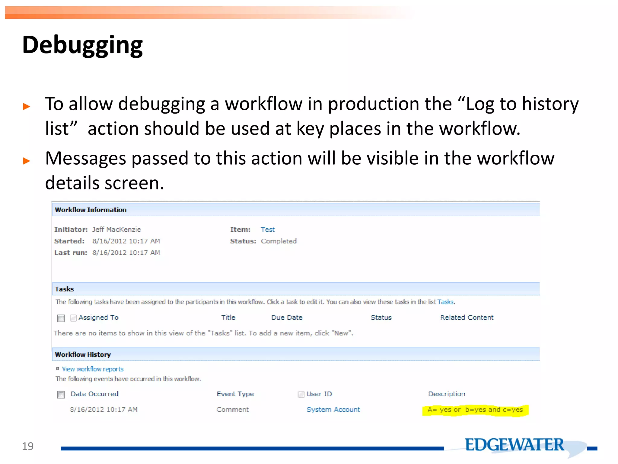 ► To allow debugging a workflow in production the “Log to history list” action should be used at key places in the workflow. ► Messages passed to this action will be visible in the workflow details screen. Debugging 19 