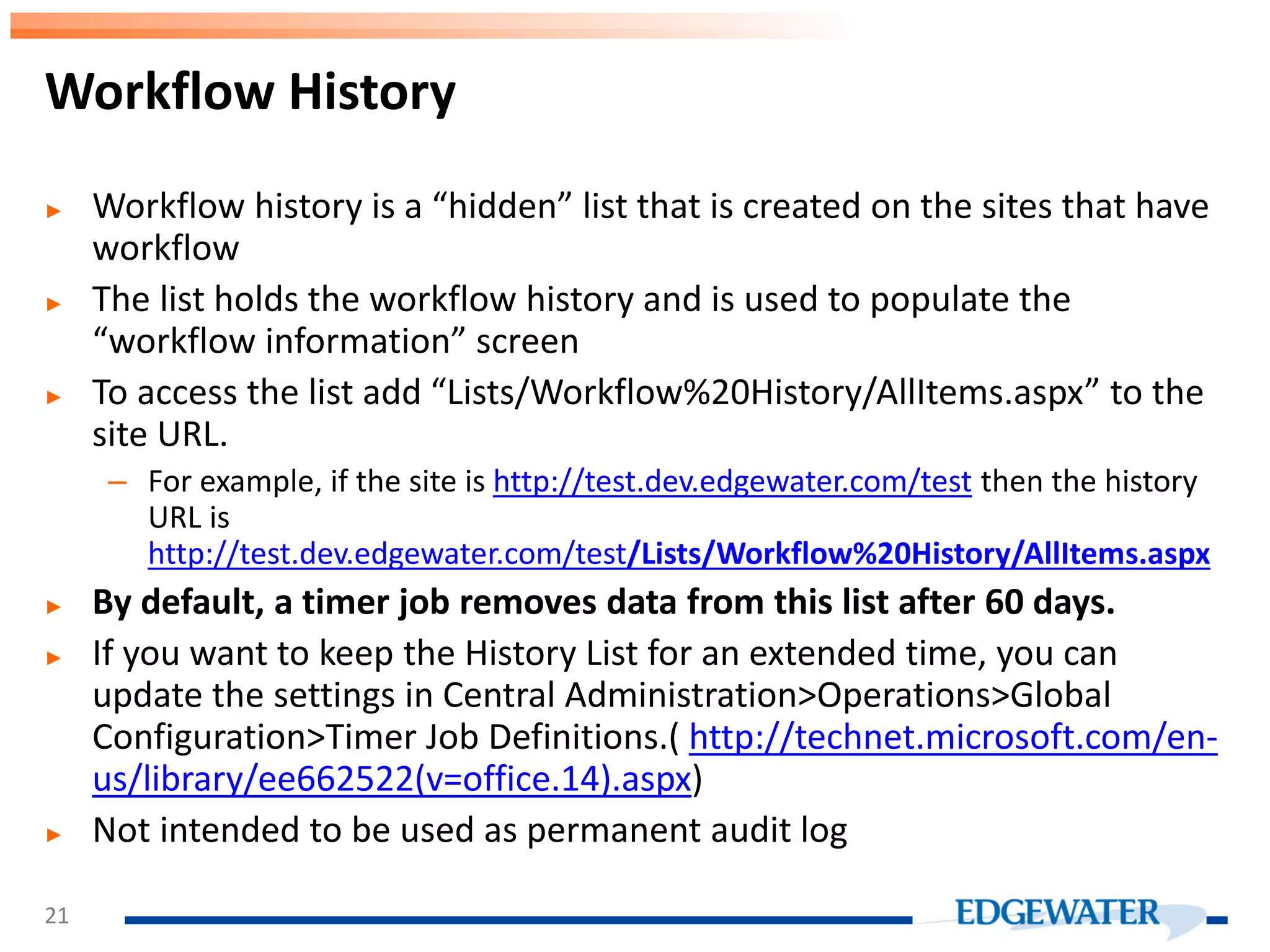 ► Workflow history is a “hidden” list that is created on the sites that have workflow ► The list holds the workflow history and is used to populate the “workflow information” screen ► To access the list add “Lists/Workflow%20History/AllItems.aspx” to the site URL. – For example, if the site is http://test.dev.edgewater.com/test then the history URL is http://test.dev.edgewater.com/test/Lists/Workflow%20History/AllItems.aspx ► By default, a timer job removes data from this list after 60 days. ► If you want to keep the History List for an extended time, you can update the settings in Central Administration>Operations>Global Configuration>Timer Job Definitions.( http://technet.microsoft.com/en- us/library/ee662522(v=office.14).aspx) ► Not intended to be used as permanent audit log Workflow History 21 