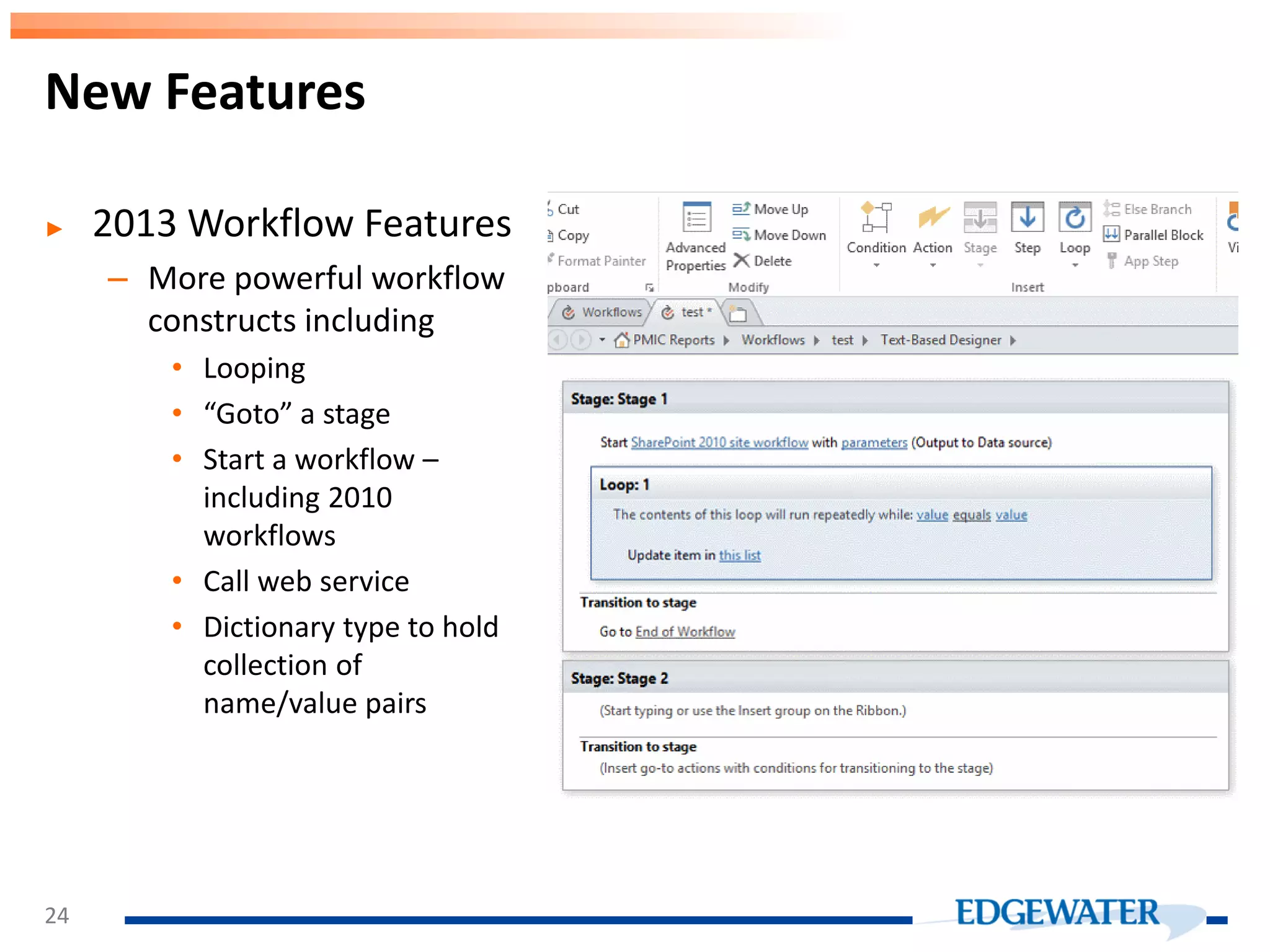New Features ► 2013 Workflow Features – More powerful workflow constructs including • Looping • “Goto” a stage • Start a workflow – including 2010 workflows • Call web service • Dictionary type to hold collection of name/value pairs 24 