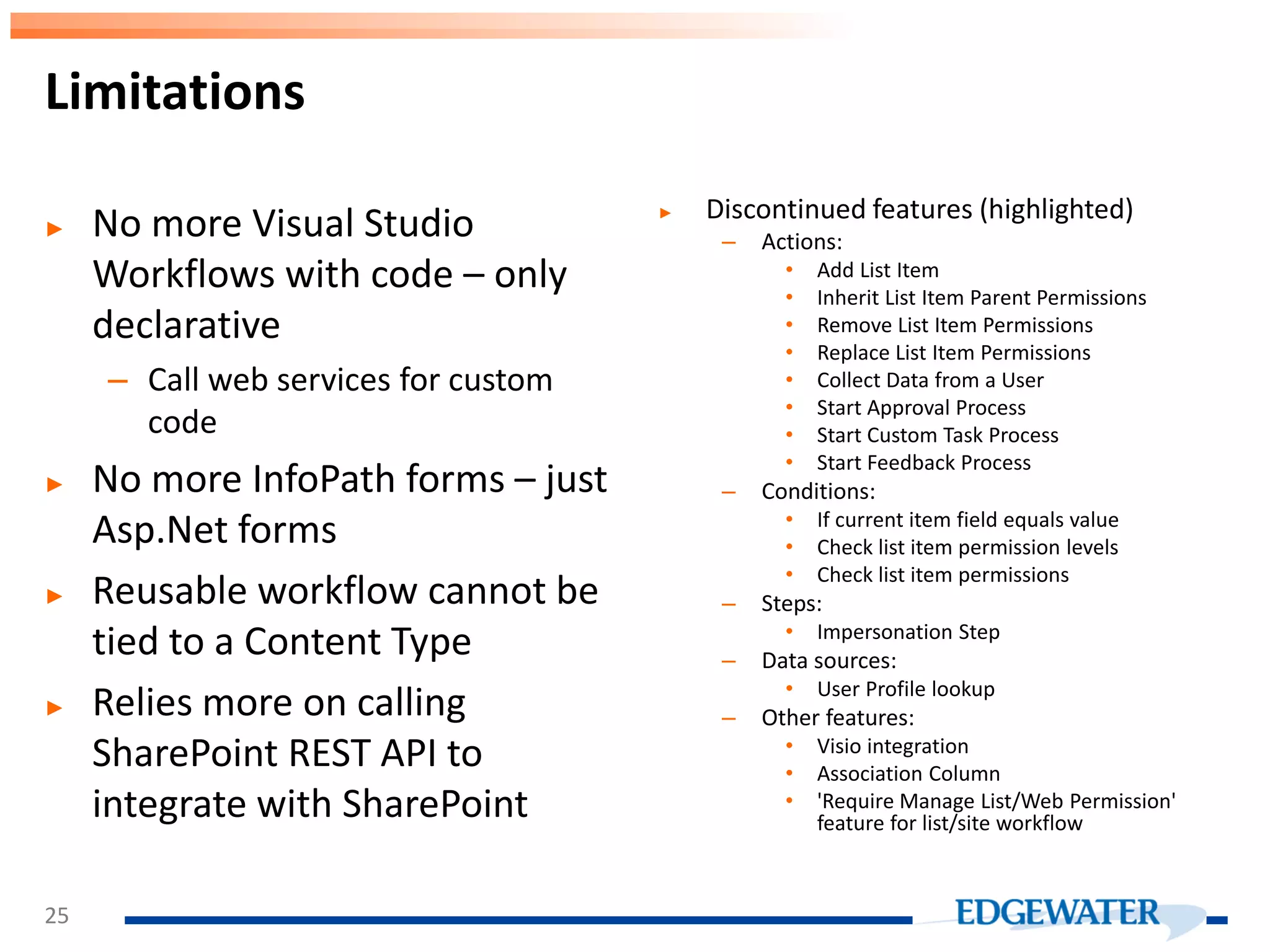 Limitations ► No more Visual Studio Workflows with code – only declarative – Call web services for custom code ► No more InfoPath forms – just Asp.Net forms ► Reusable workflow cannot be tied to a Content Type ► Relies more on calling SharePoint REST API to integrate with SharePoint ► Discontinued features (highlighted) – Actions: • Add List Item • Inherit List Item Parent Permissions • Remove List Item Permissions • Replace List Item Permissions • Collect Data from a User • Start Approval Process • Start Custom Task Process • Start Feedback Process – Conditions: • If current item field equals value • Check list item permission levels • Check list item permissions – Steps: • Impersonation Step – Data sources: • User Profile lookup – Other features: • Visio integration • Association Column • 'Require Manage List/Web Permission' feature for list/site workflow 25 