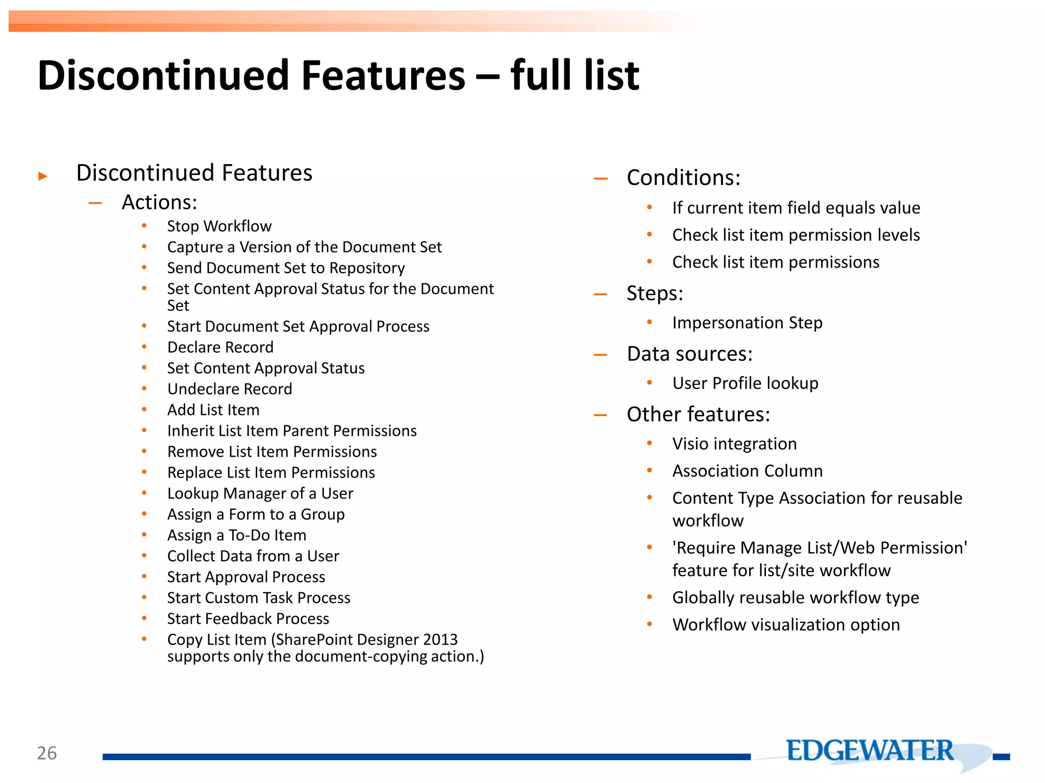 Discontinued Features – full list ► Discontinued Features – Actions: • Stop Workflow • Capture a Version of the Document Set • Send Document Set to Repository • Set Content Approval Status for the Document Set • Start Document Set Approval Process • Declare Record • Set Content Approval Status • Undeclare Record • Add List Item • Inherit List Item Parent Permissions • Remove List Item Permissions • Replace List Item Permissions • Lookup Manager of a User • Assign a Form to a Group • Assign a To-Do Item • Collect Data from a User • Start Approval Process • Start Custom Task Process • Start Feedback Process • Copy List Item (SharePoint Designer 2013 supports only the document-copying action.) – Conditions: • If current item field equals value • Check list item permission levels • Check list item permissions – Steps: • Impersonation Step – Data sources: • User Profile lookup – Other features: • Visio integration • Association Column • Content Type Association for reusable workflow • 'Require Manage List/Web Permission' feature for list/site workflow • Globally reusable workflow type • Workflow visualization option 26 