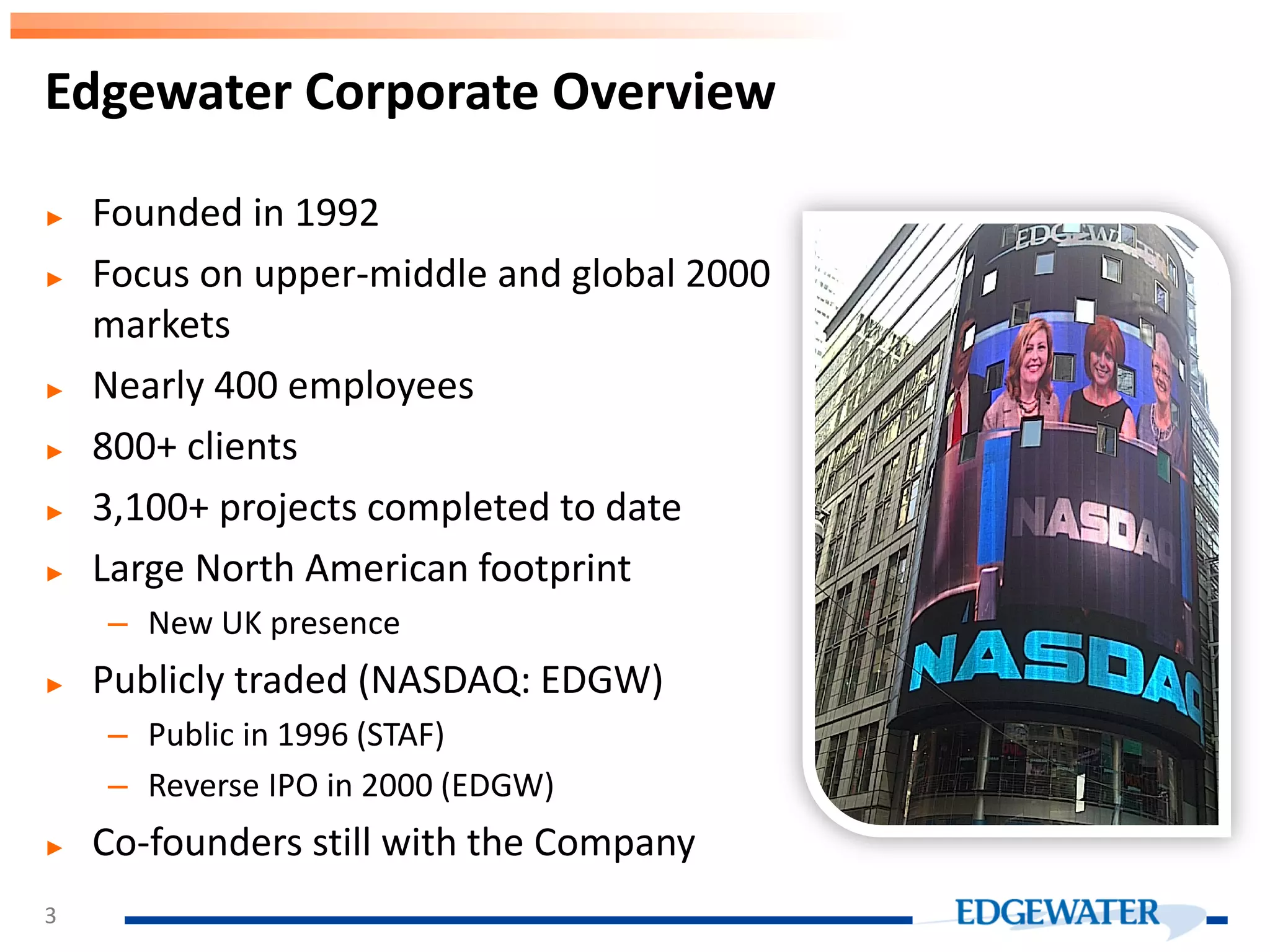 ► Founded in 1992 ► Focus on upper-middle and global 2000 markets ► Nearly 400 employees ► 800+ clients ► 3,100+ projects completed to date ► Large North American footprint – New UK presence ► Publicly traded (NASDAQ: EDGW) – Public in 1996 (STAF) – Reverse IPO in 2000 (EDGW) ► Co-founders still with the Company Edgewater Corporate Overview 3 